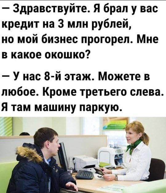 Здравствуйте Я брал у вас кредит на 3 млн рублей но мой бизнес прогорел Мне в какое окошко У нас 8 й этаж Можете в любое Кроме третьего слева Я там машину паркую
