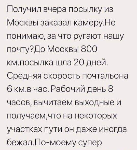 Получил вчера посылку из Москвы заказал камеруНе понимаю за что ругают нашу почтуДо Москвы 800 кмпосыпка шла 20 дней Средняя скорость почтальона 6 кмв час Рабочий день 8 часов вычитаем выходные и получаемчто на некоторых участках пути он даже иногда бежапПомоему супер