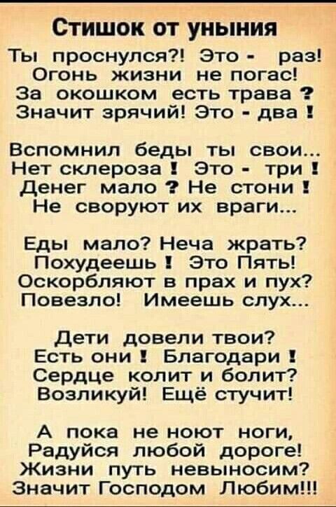 Стишок ОТ УНЫНИЯ Ты проснулся Это раз Огонь жизни не погас За окошком есть трава Значит зрячий Это два Вспомнил беды ты свои Нет склероза Это три денег мало Не стони Не своруют их враги Еды мало Неча жрать Похудеешь Это Пять Оскорбляют в прах и пух Повезло Имеешь слух Дети довели твои Есть они Благодари Сердце колит и болит Возпикуй Ещё стучит А пока не ноют ноги Радуйся любой дороге Жизни путь не