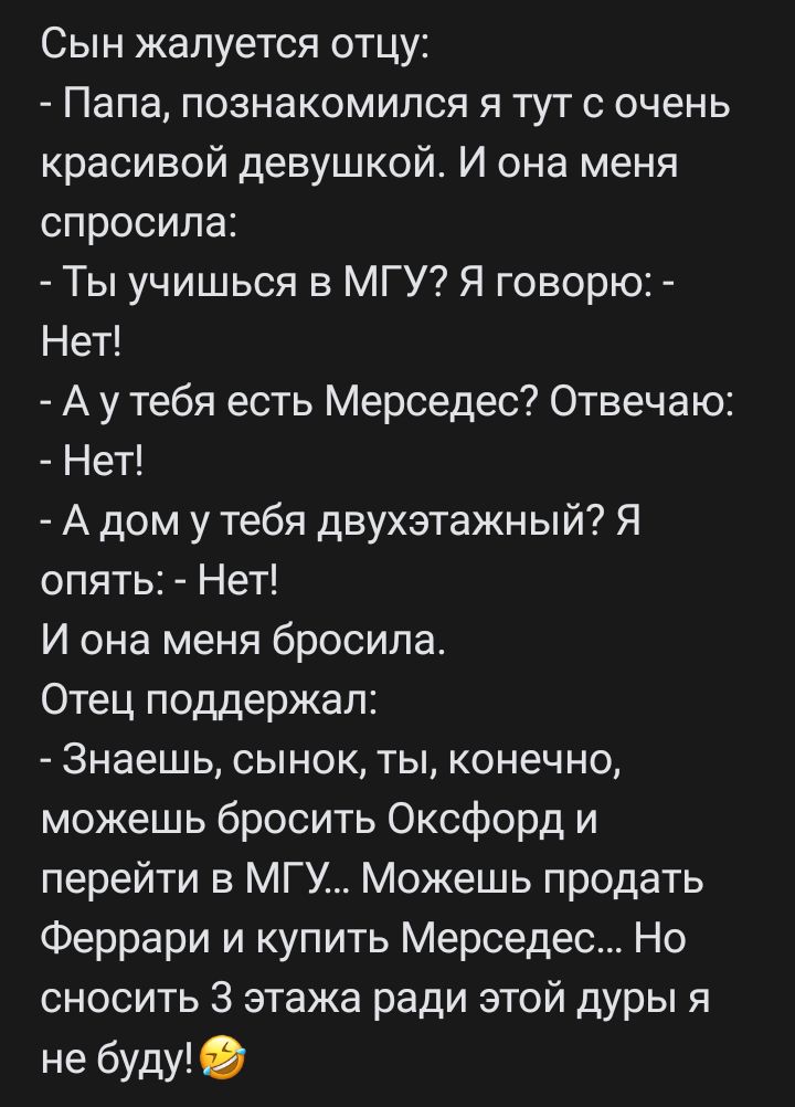 Сын жалуется отцу Папа познакомился я тут с очень красивой девушкой И она меня спросила Ты учишься в МГУ Я говорю Нет А у тебя есть Мерседес Отвечаю Нет А дом у тебя двухэтажный Я опять Нет И она меня бросила Отец поддержал Знаешь сынок ты конечно можешь бросить Оксфорд и перейти в МГУ Можешь продать Феррари и купить Мерседес Но сносить 3 этажа ради этой дуры я не буду