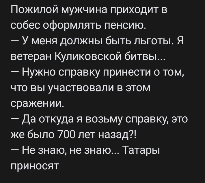 Пожилой мужчина приходит в собес оформлять пенсию У меня должны быть льготы Я ветеран Куликовской битвы Нужно справку принести о том что вы участвовали в этом сражении Да откуда я возьму справку это же было 700 лет назад Не знаю не знаю Татары приносят