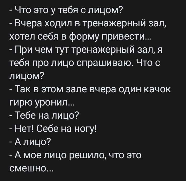 Что это у тебя с лицом Вчера ходил в тренажерный зал хотел себя в Форму привести При чем тут тренажерный зал я тебя про лицо спрашиваю Что с лицом Так в этом зале вчера один качок гирю уронил Тебе на лицо Нет Себе на ногу А лицо А мое лицо решила что это смешно