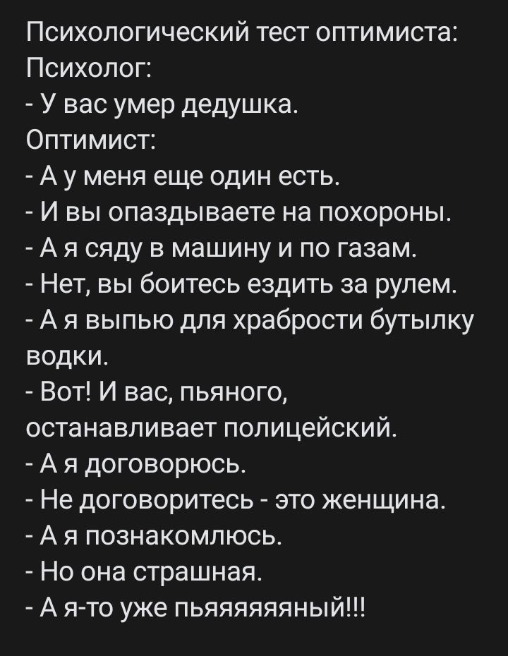 Психологический тест оптимиста Психолог У вас умер дедушка Оптимист А у меня еще один естьс И вы опаздываете на похороны А я сяду в машину и по газам Нет вы боитесь ездить за рулем А я выпью для храбрости бутылку водки Вот И вас пьяного останавливает полицейский А я договорюсь Не договоритесь это женщина А я познакомлюсь Но она страшная А я то уже пьяяяяяяный