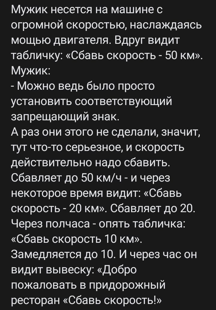 Мужик несется на машине с огромной скоростью наслаждаясь мощью двигателя Вдруг видит табличку Сбавь скорость 50 км Мужик Можно ведь было просто установить соответствующий запрещающий знак А раз они этого не сделали значит тут что то серьезное и скорость действительно надо сбавить Сбавляет до 50 кмч и через некоторое время видит Сбавь скорость 20 км Сбавляет до 20 Через полчаса опять табличка Сбавь