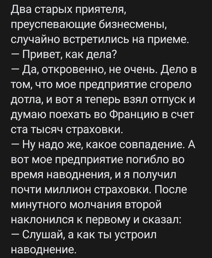 Два старых приятеля преуспевающие бизнесмены случайно встретились на приеме Привет как дела Да откровенно не очень Дело в том что мое предприятие сгорело дотла и вот я теперь взял отпуск и думаю поехать во Францию в счет ста тысяч страховки Ну надо же какое совпадение А вот мое предприятие погибло во время наводнения и я получил почти миллион страховки После минутного молчания второй наклонился к 