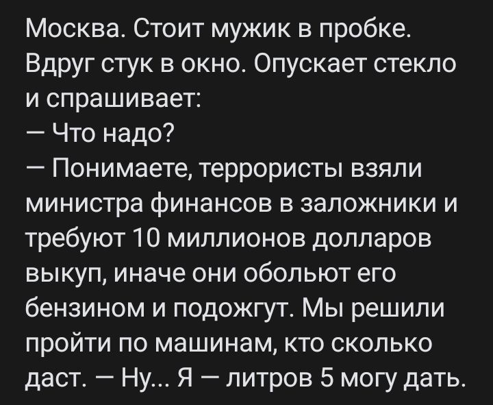 Москва Стоит мужик в пробке Вдруг стук в окно Опускает стекло и спрашивает Что надо Понимаете террористы взяли министра финансов в заложники и требуют 10 миллионов долларов выкуп иначе они обольют его бензином и подожгут Мы решили пройти по машинам кто сколько даст Ну Я литров 5 могу дать