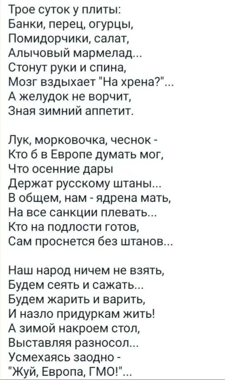 Трое суток у плиты Банки перец огурцы Помидорчики салат Апычовый мармелад Стонут руки и спина Мозг вздыхает На хрена А желудок не ворчит Зная зимний аппетит Лук морковочка чеснок Кто б в Европе думать мог Что осенние дары Держат русскому штаны В общем нам ядрена мать На все санкции плевать Кто на подлости готов Сам проснется без штанов Наш народ ничем не взять Будем сеять и сажать Будем жарить и в