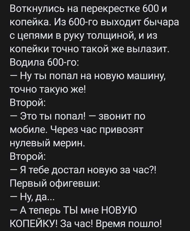 Воткнулись на перекрестке 600 и копейка Из 600го выходит бычара с цепями в руку толщиной и из копейки точно такой же вылазит Водила бОО го Ну ты попал на новую машину точно такую же Второй Это ты попал звонит по мобиле Через час привозят нулевый мерин Второй Я тебе достал новую за час Первый офигевши Ну да А теперь ТЫ мне НОВУЮ КОПЕЙКУ За час Время пошло