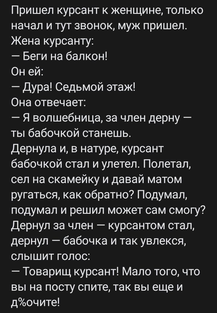 Пришел курсант к женщине только начал и тут звонок муж пришел Жена курсанту Беги на балкон Он ей Дура Седьмой этаж Она отвечает Я волшебница за член дерну ты бабочкой станешь Дернула и в натуре курсант бабочкой стал и улетел Полетал сел на скамейку и давай матом ругаться как обратно Подумал подумал и решил может сам смогу дернул за член курсантом стал дернул бабочка и так увлекся слышит голос Това