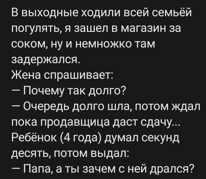 В выходные ходили всей семьёй погулять я зашел в магазин за соком ну и немножко там задержался Жена спрашивает Почему так долго Очередь долго шла потом ждал пока продавщица даст сдачу Ребёнок 4 года думал секунд десять потом выдал Папа а ты зачем с ней дрался