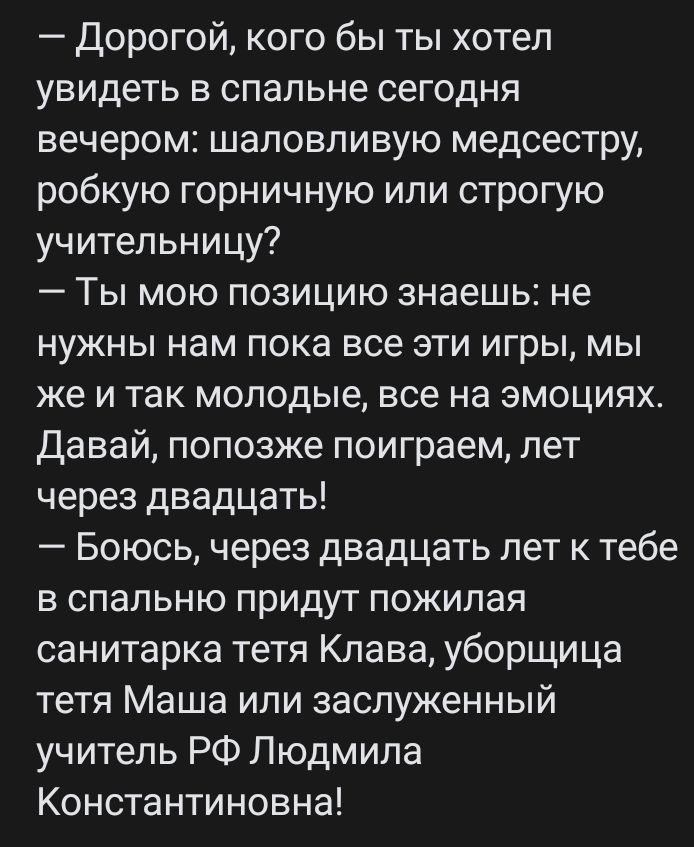Дорогой кого бы ты хотел увидеть в спальне сегодня вечером шаловливую медсестру робкую горничную или строгую учительницу Ты мою позицию знаешь не нужны нам пока все эти игры мы же и так молодые все на эмоциях Давай попозже поиграем лет через двадцать Боюсь через двадцать лет к тебе в спальню придут пожилая санитарка тетя Клава уборщица тетя Маша или заслуженный учитель РФ Людмила Константиновна