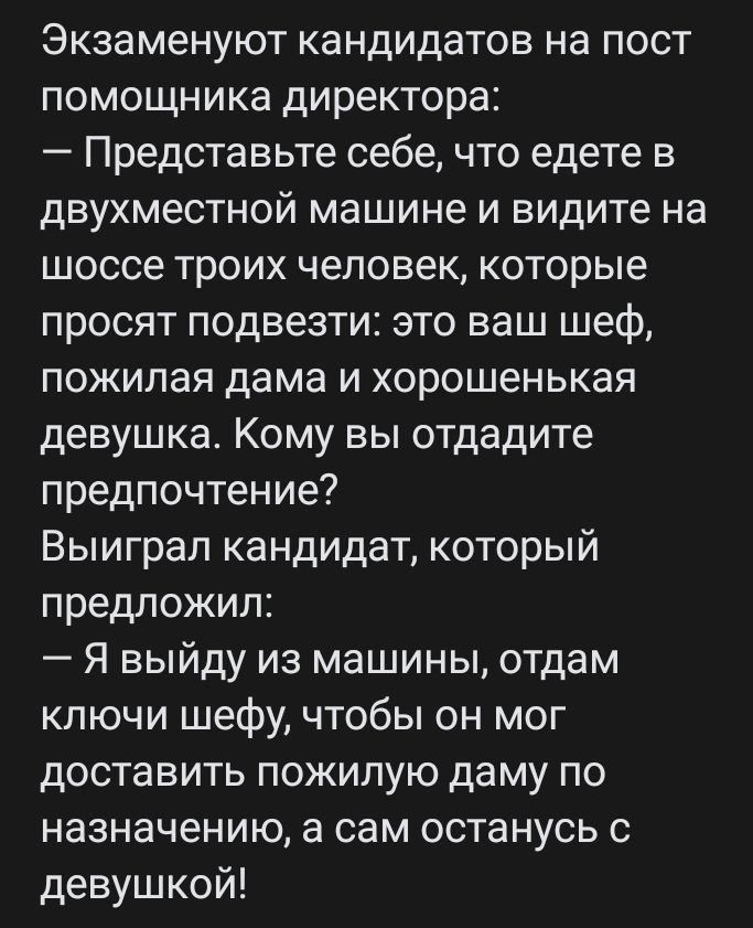 Экзаменуют кандидатов на пост помощника директора Представьте себе что едете в двухместной машине и видите на шоссе троих человек которые просят подвезти это ваш шеф пожилая дама и хорошенькая девушка Кому вы отдадите предпочтение Выиграл кандидат который предложил Я выйду из машины отдам ключи шефу чтобы он мог доставить пожилую даму по назначению а сам останусь с девушкой