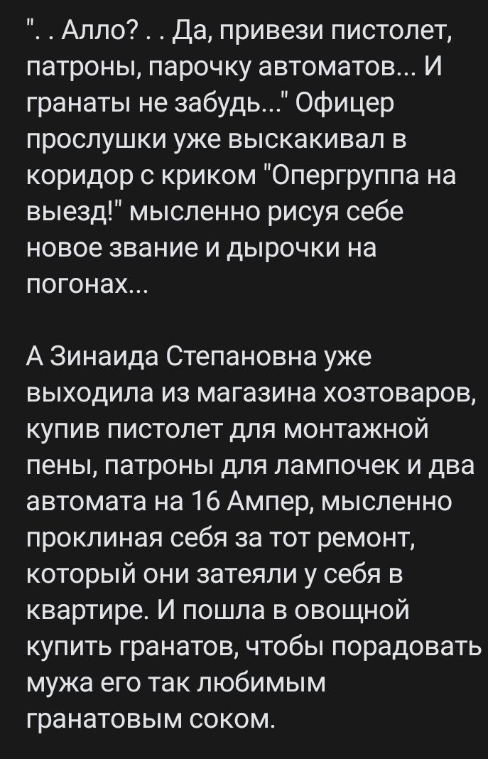 Алло Да привези пистолет патроны парочку автоматов И гранаты не забудь Офицер прослушки уже выскакивап в коридор с криком Опергруппа на выезд мысленно рисуя себе новое звание И дЫРОЧКИ на погонах А Зинаида Степановна уже выходила из магазина хозтоваров купив пистолет для монтажной пены патроны для лампочек и два автомата на 16 Ампер мысленно проклиная себя за тот ремонт который они затеяли у себя 