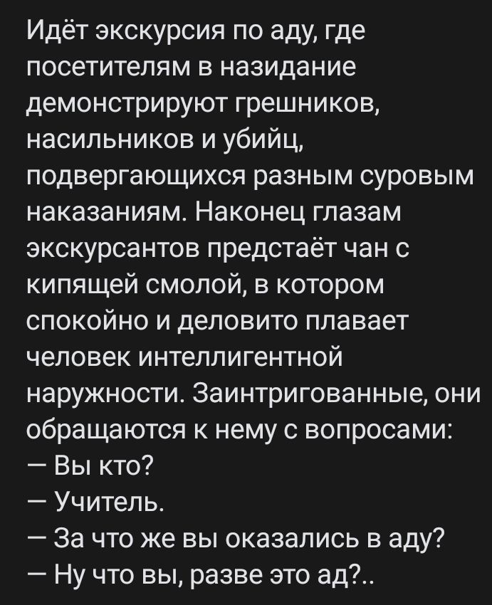 Идёт экскурсия по аду где посетителям в назидание демонстрируют грешников насильников и убийц подвергающихся разным суровым наказаниям Наконец глазам экскурсантов предстаёт чан с кипящей смолой в котором СПОКОЙНО И деловито плавает человек интеллигентной наружности 3аинтригованные они обращаются к нему с вопросами Вы кто Учитель За что же вы оказались в аду Ну что вы разве это вд
