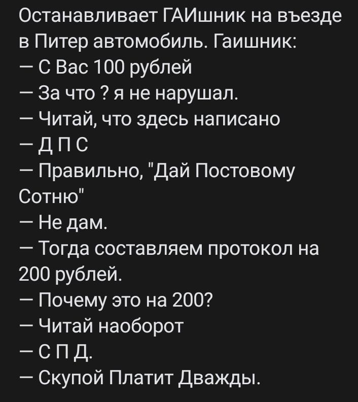 Останавливает ГАИшник на въезде в Питер автомобиль Гаишник С Вас 100 рублей За что я не нарушал Читай что здесь написано Д П С Правильно Дай Постовому Сотню Не дам Тогда составляем протокол на 200 рублей Почему это на 200 Читай наоборот спд Скупой Платит Дважды