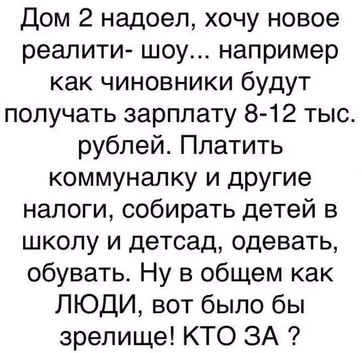 Дом 2 надоел хочу новое реалити шоу например как чиновники будут получать зарплату 8 12 тыс рублей Платить коммуналку и другие налоги собирать детей в школу и детсад одевать обувать Ну в общем как ЛЮДИ вот было бы зрелище КТО ЗА