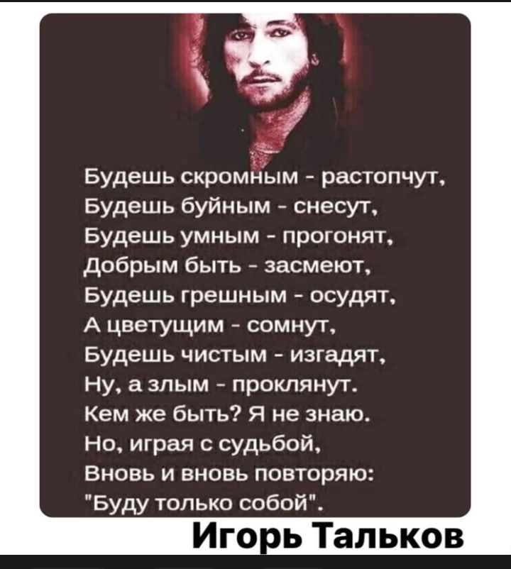 Будешь скромным растопчут Будешь буйным снесут Будешь умным прогонят добрым быть засмеют Будешь грешным осудят А цветущим сомнут Будешь чистым изгадят Ну а злым протянут Кем же быть Я не знаю но играя судьбой ВНОВЬ И ВНОВЬ ПОЕТОрЯЮ Буду только собой Иго ь Тальков