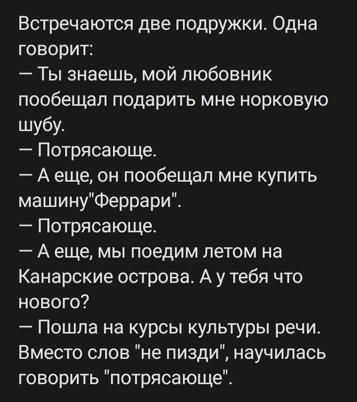 Встречаются две подружки Одна говорит Ты знаешь мой любовник пообещал подарить мне норковую шубу Потрясающе А еще он пообещал мне купить машинуФеррари Потрясающе А еще мы поедим летом на Канарские острова А у тебя что нового Пошла на курсы культуры речи Вместо слов не пизди научилась говорить потрясающе