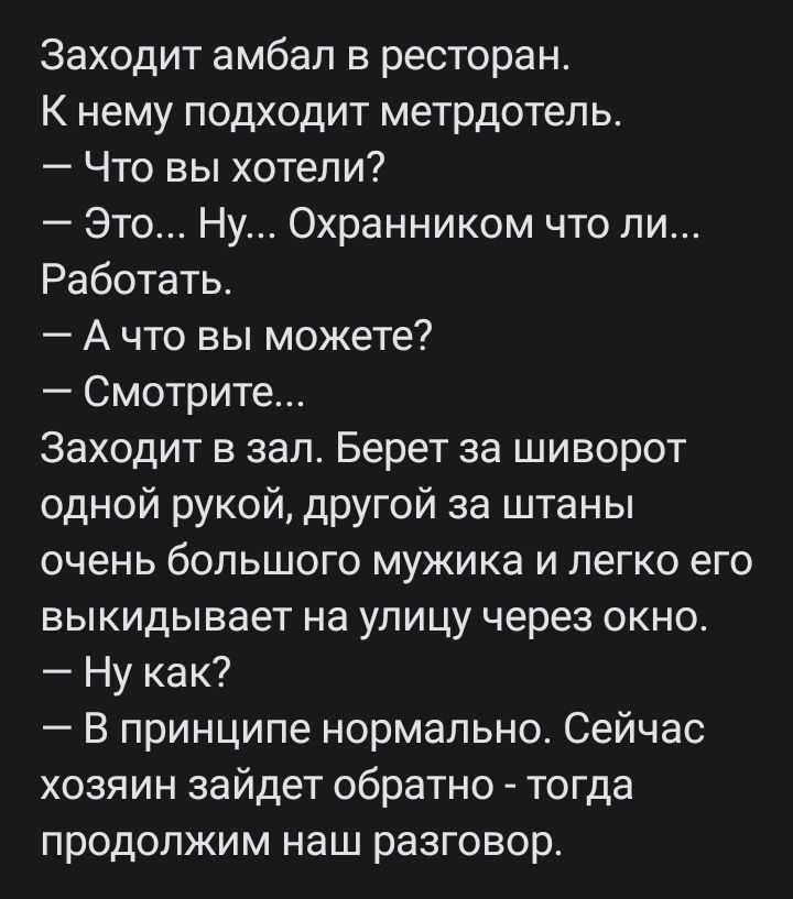 Заходит амбал в ресторан К нему подходит метрдотель Что вы хотели Это Ну Охранником что ли Работать А что вы можете Смотрите Заходит в зал Берет за шиворот одной рукой другой за штаны очень большого мужика и легко его выкидывает на улицу через окно Ну как В принципе нормально Сейчас хозяин зайдет обратно тогда продолжим наш разговор