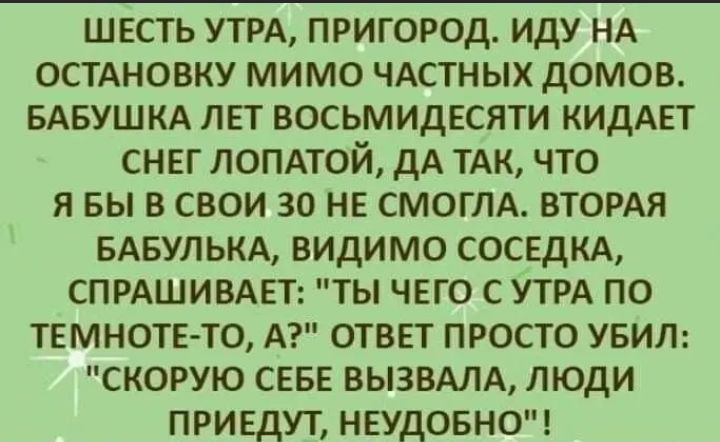 ШЕСТЬ УТРА ПРИГОРОД ИДУ НА ОСТАНОВКУ МИМО ЧАСТНЫХ ДОМОВ БАБУШКА ЛЕТ ВОСЬМИДЕСЯТИ КИДАЕТ СНЕГ ЛОПАТОЙ дА ТАК ЧТО Я БЫ В СВОИ 30 НЕ СМОГЛА ВТОРАЯ БАБУЛЬКА ВИДИМО СОСЕДКА СПРАШИВАЕТ ТЫ ЧЕГО С УТРА ПО ТЕМНОТЕТО А ОТВЕТ ПРОСТО УБИЛ СКОРУЮ СЕБЕ ВЫЗВАЛА ЛЮДИ ПРИЕДУТ НЕУДОБНО