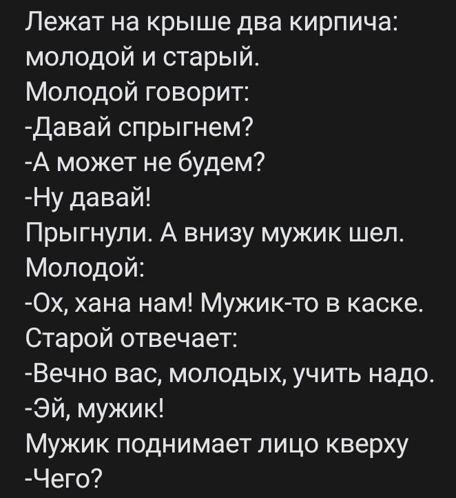 Лежат на крыше два кирпича молодой и старый Молодой говорит Давай спрыгнем А может не будем Ну давай Прыгнупи А внизу мужик шел Молодой Ох хана нам Мужик то в каске Старой отвечает Вечно вас молодых учить надо Эй мужик Мужик поднимает лицо кверху Чего