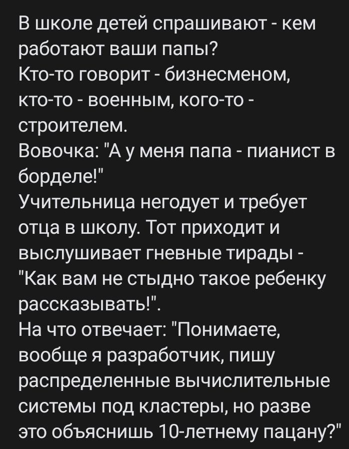 В школе детей спрашивают кем работают ваши папы Ктото говорит бизнесменом кто то военным кого то строитепем Вовочка А у меня папа пианист в борделе Учительница негодует и требует отца в школу Тот приходит и выслушивает гневные тирады Как вам не стыдно такое ребенку рассказывать На что отвечает Понимаете вообще я разработчик пишу распределенные вычислительные системы под кластеры но разве это объяс