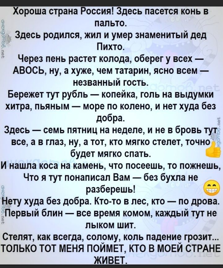 ороша страна Россия Здесь пасется конь в пальто Здесь родился жил и умер знаменитый дед Пихта Через пень растет колода оберег у всех АВОСЬ ну а хуже чем татарин ясно всем незванный гость Бережет тут рубль копейка гопь на выдумки хитра пьяным море по колено и нет худа без добра Здесь семь пятниц на неделе и не в бровь тут все а в глаз ну а тот кто мягко степет точно будет мягко спать и нашла коса н