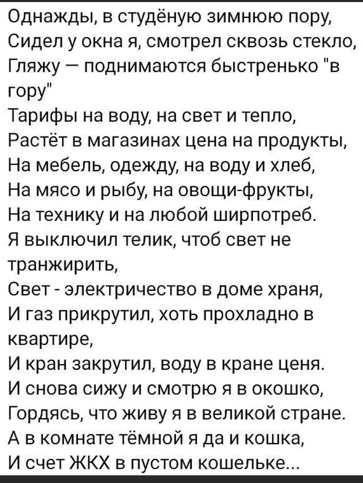 Однажды в студеную зимнюю пору Сидел у окна я смотрел сквозь стекло Гляжу поднимаются быстренько в гору Тарифы на воду на свет и тепло Растёт в магазинах цена на продукты На мебель одежду на воду и хлеб На мясо и рыбу на овощи фрукты На технику и на любой ширпотреб Я выключил телик чтоб свет не транжирить Свет электричество в доме храня И газ прикрутил хоть прохладно в квартире И кран закрутил вод