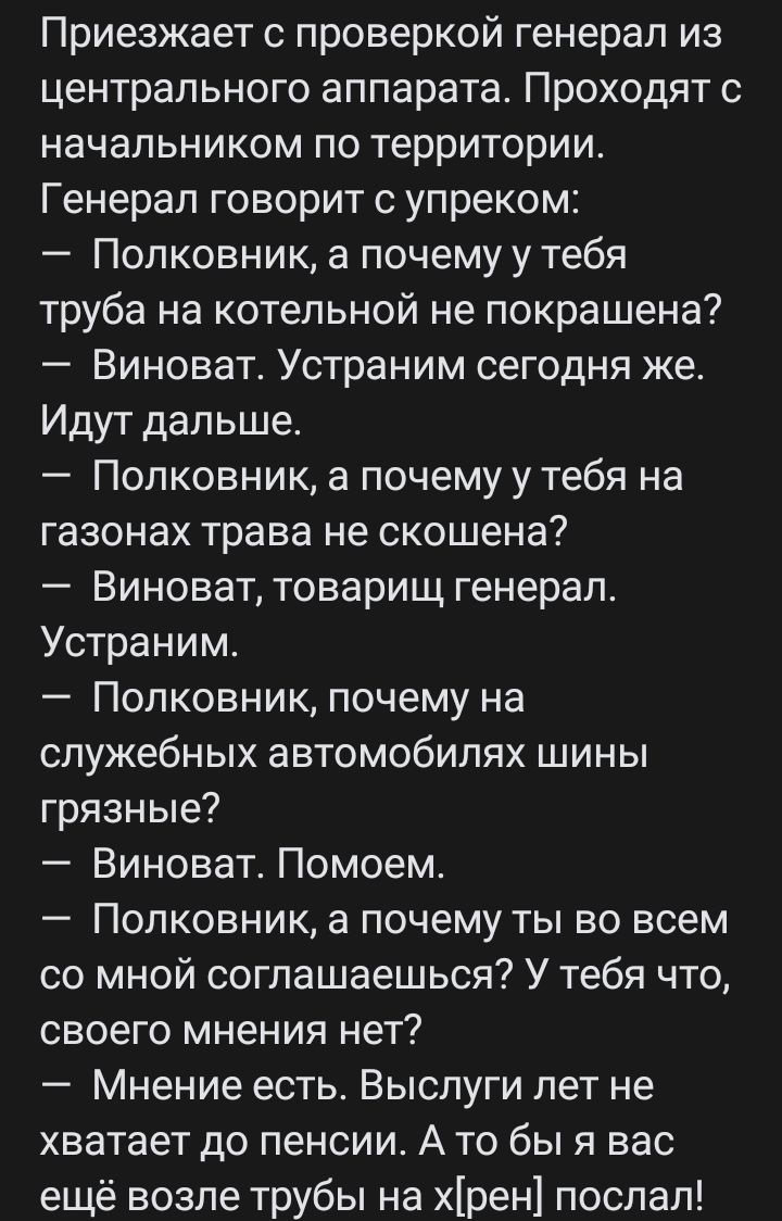 Приезжает с проверкой генерал из центрального аппарата Проходят с начальником по территории Генерал говорит с упреком Полковник а почему у тебя труба на котельной не локрашена7 Виноват Устраним сегодня же Идут дальше Полковник а почемуу тебя на газонах трава не скошена Виноват товарищ генерал Устраним Полковник почему на служебных автомобилях шины грязные Виноват Помоем Полковник а почему ты во вс