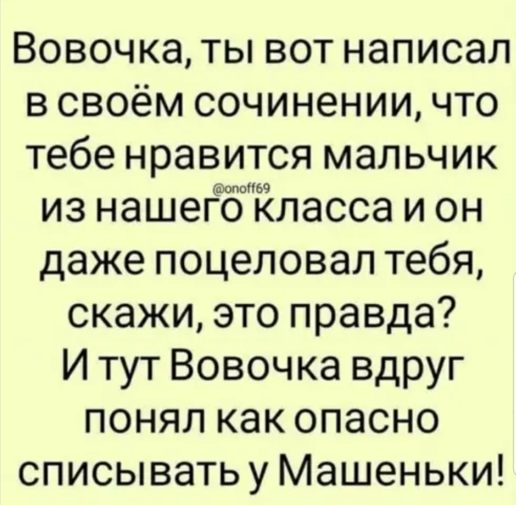 Вовочка ты вот написал в своём сочинении что тебе нравится мальчик из нашегоіласса и он даже поцеловал тебя скажи это правда И тут Вовочка вдруг понял как опасно списыватьу Машеньки