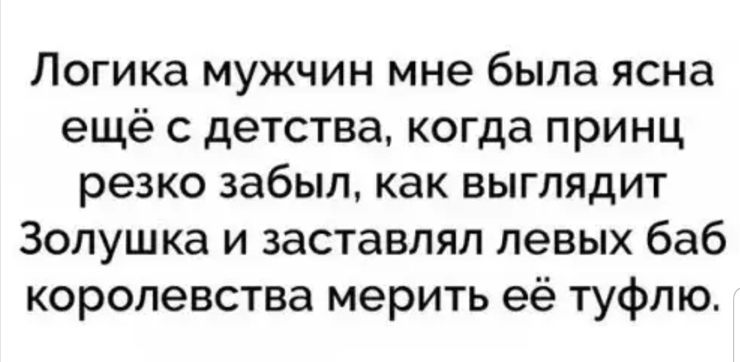 Логика мужчин мне была ясна ещё с детства когда принц резко забыл как выглядит Золушка и заставлял левых баб королевства мерить её туфлю