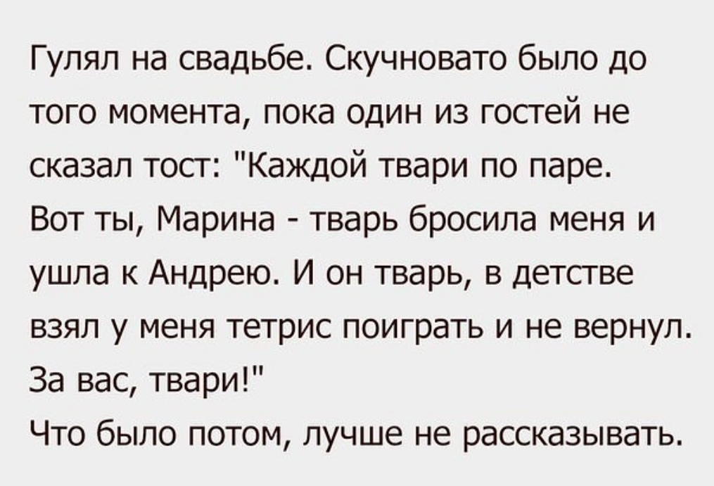 Гулял на свадьбе Скучновато было до того момента пока один из гостей не сказал тост Каждой твари по паре Вот ты Марина тварь бросила меня и ушла к Андрею И он тварь в детстве взял у меня тетрис поиграть и не вернул За вас твари Что было потом лучше не рассказывать