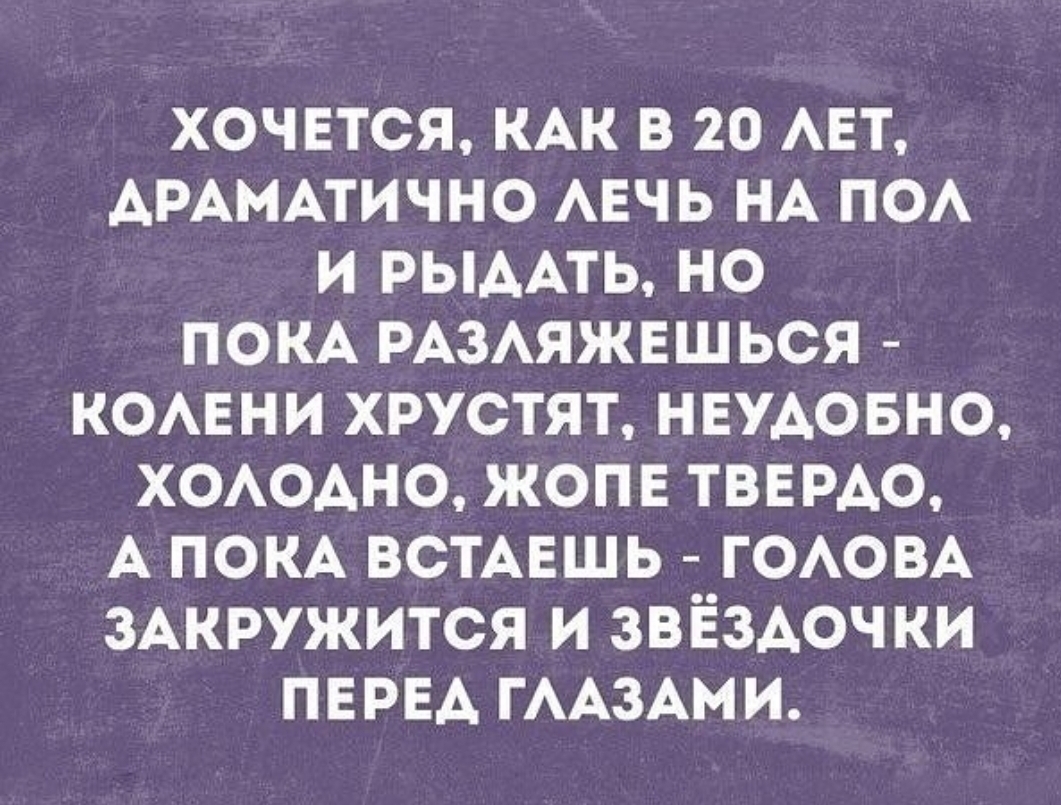 ХОЧЕТСЯ КАК В 20 АЕТ АРАМАТИЧНО АЕЧЬ НА ПОА И РЫААТЬ НО ПОКА РАЗАЯЖЕШЬСЯ КОАЕНИ ХРУСТЯТ НЕУАОБНО ХОАОАНО ЖОПЕ ТВЕРАО А ПОКА ВСТАЕШЬ ГОАОВА ЗАКРУЖИТСЯ И ЗВЁЗАОЧКИ ПЕРЕА ГААЗАМИ