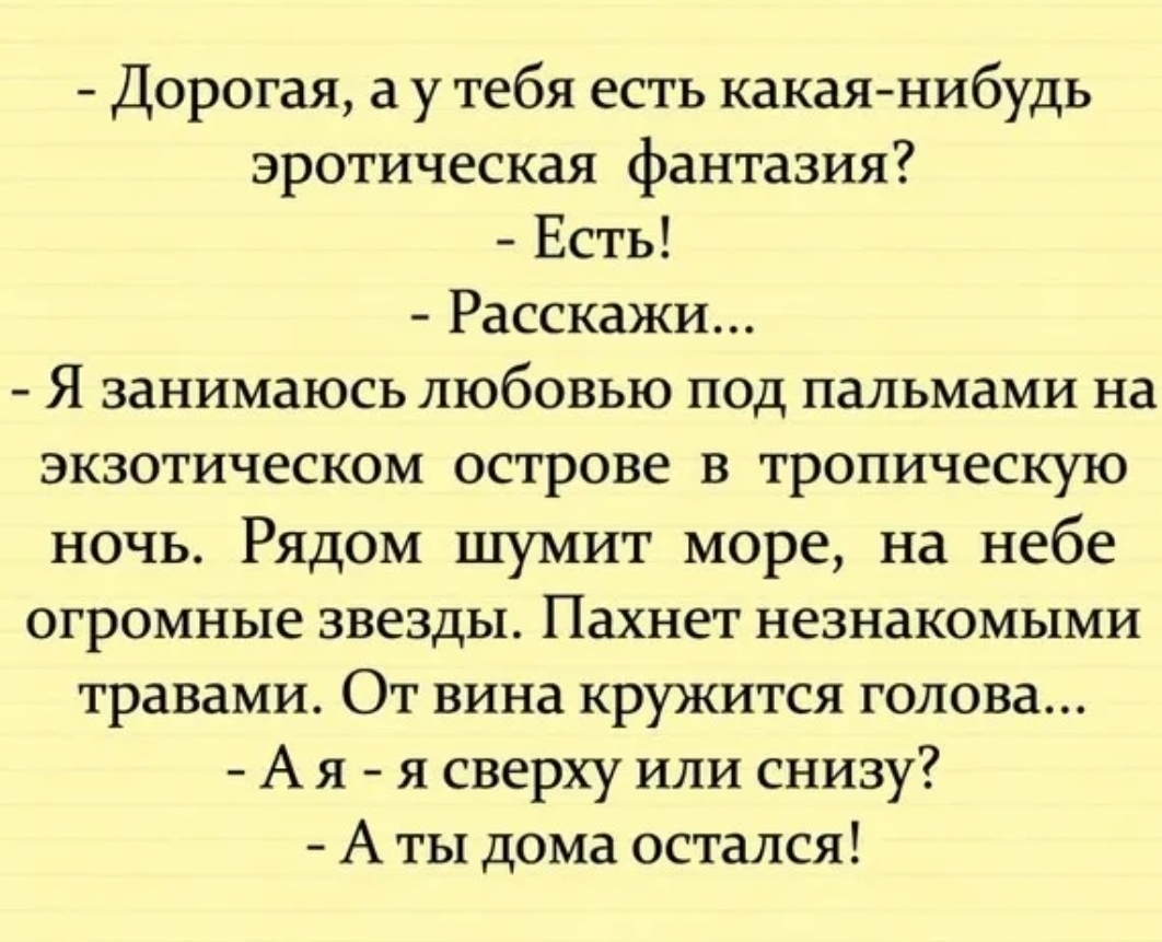 Дорогая а у тебя есть какая нибудь эротическая фантазия Есть Расскажи Я занимаюсь любовью под пальмами на экзотическом острове в тропическую ночь Рядом шумит море на небе огромные звезды Пахнет незнакомыми травами От вина кружится голова А я я сверху или снизу А ты дома остался
