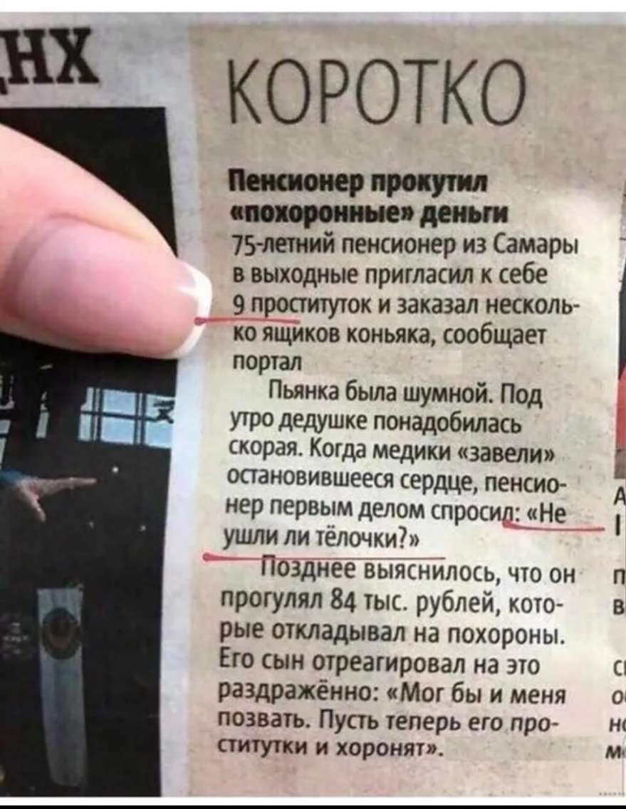 Ш КОРОТКО прочти см 75 летний пенсионер из Самары в выходные пригласил к себе 9 проституток и заказал несколь ко ящиков коньяка сообщает портал Пьянка была шумной Под утро дедушке понадобилась скорая Когда медики завели остановившееся сердце пенсио нер первым делом спросил Не ушли ли тёлочки Позднее вьіяснилось что он прогулял 84 тыс рублей кото рые откладывал на похороны Его сын отреагировал на э