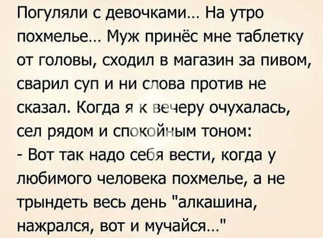 Погуляли с девочками На утро похмелье Муж принёс мне таблетку от головы сходил в магазин за пивом сварил суп и ни слова против не сказал Когда я к вечеру очухалась сел рядом и спокойным тоном Вот так надо себя вести когда у любимого человека похмелье а не трындеть весь день алкашина нажрался вот и мучайся