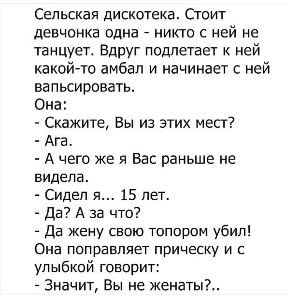 Сельская дискотека Стоит девчонка одна никто с ней не танцует Вдруг подлетает к ней какой то амбал и начинает с ней вапьсировать Она Скажите Вы из этих мест Ага А чего же я Вас раньше не видела Сидел я 15 лет Да А за что Да жену свою топором убил Она поправляет прическу и с улыбкой говорит Значит Вы не женаты