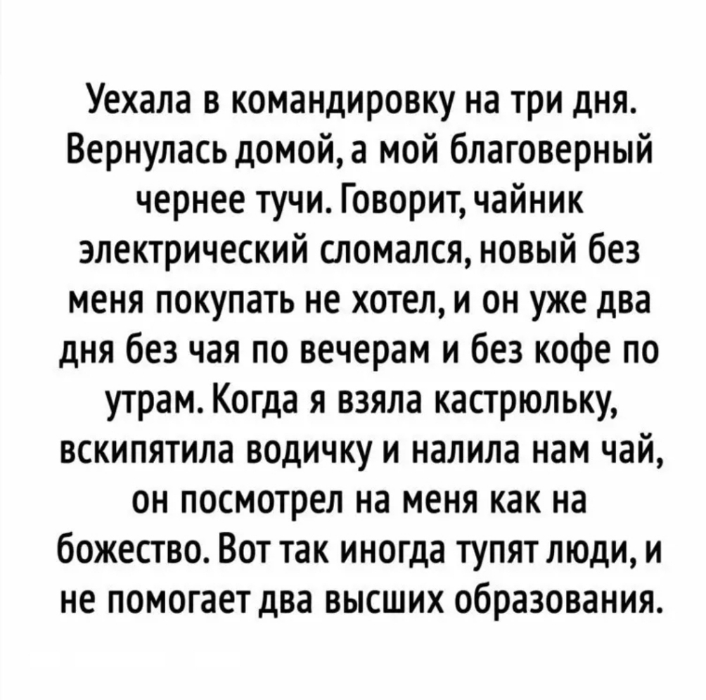Уехала в командировку на три дня Вернулась домой а мой благоверный чернее тучи Говорит чайник электрический сломался новый без меня покупать не хотел и он уже два дня без чая по вечерам и без кофе по утрам Когда я взяла кастрюльку вскипятила водичку и налила нам чай он посмотрел на меня как на божество Вот так иногда тупят люди и не помогает два высших образования