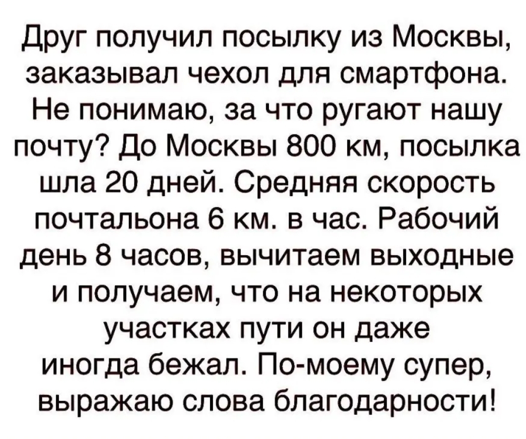 Друг получил посылку из Москвы заказывал чехол для смартфона Не понимаю за что ругают нашу почту До Москвы 800 км посылка шла 20 дней Средняя скорость почтальона 6 км в час Рабочий день 8 часов вычитаем выходные и получаем что на некоторых участках пути он даже иногда бежал По моему супер выражаю слова благодарности