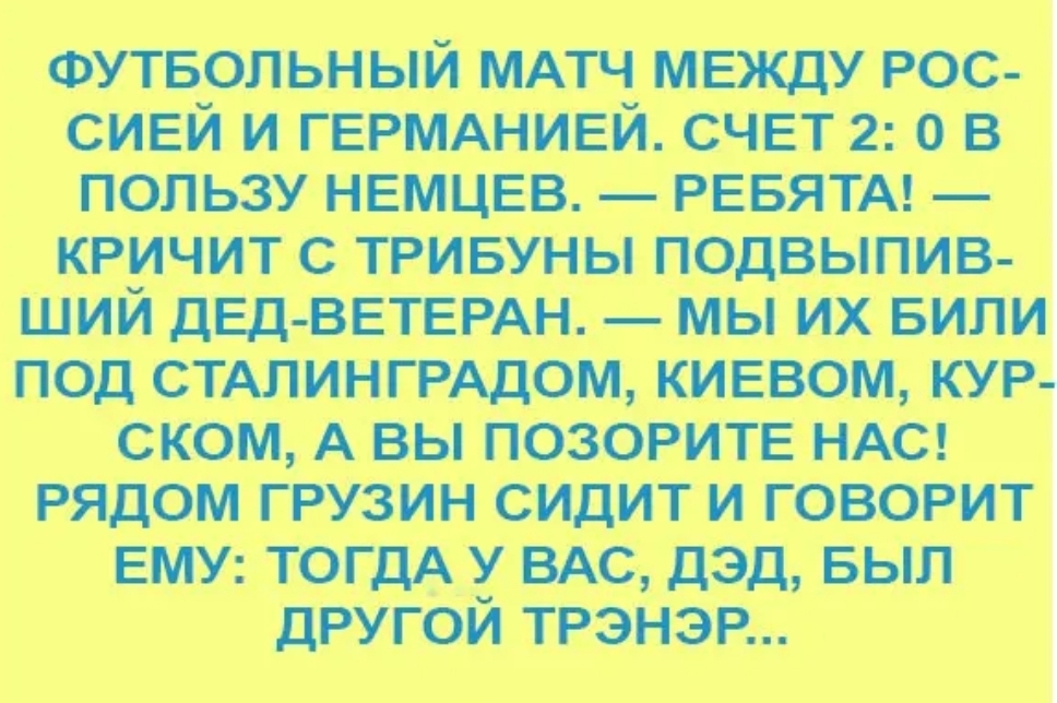 ФУТБОЛЬНЫЙ МАТЧ между рос сивй и ГЕРМАНИЕЙ счвт 2 о в пользу немцвв РЕБЯТА кричит с тривуны подвыпив ший ДЕД ВЕТЕРАН мы их БИЛИ под СТАЛИНГРАДОМ киевом кур ском А вы позорите НАС рядом грузин сидит и говорит ЕМУ тогдА у ВАС дэд выл другой трэнэр