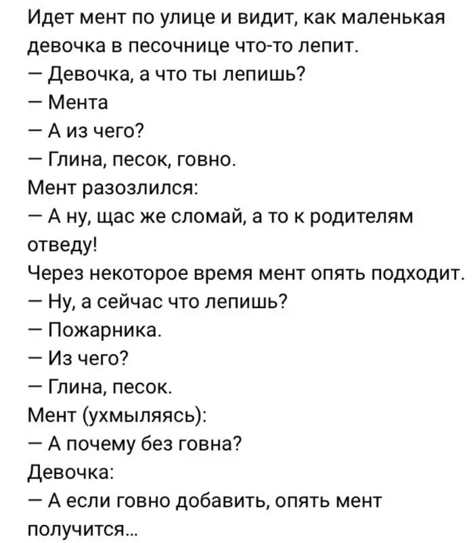 Идет мент по улице и видит как маленькая девочка в песочнице что то лепит Девочка а что ты лепишь Мента А из чего Глина песок говно Мент разозлился А ну щас же сломай а то к родителям отведу Через некоторое время мент опять подходит Ну а сейчас что лепишь Пожарника Из чего Глина песок Мент ухмыляясь А почему без говна Девочка А если говно добавить опять мент получится