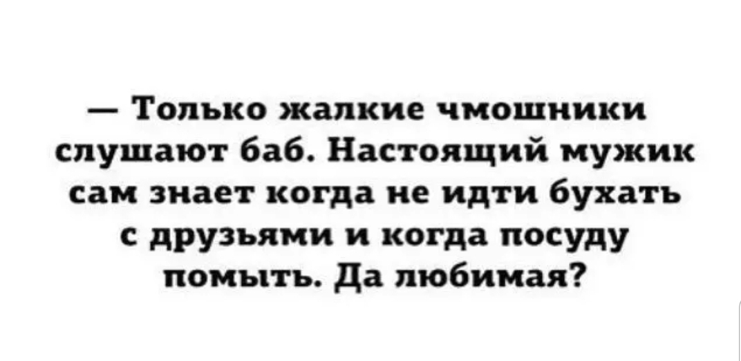 Только жалкие чмошиики слушают баб Настоящий мужик сам знает когда не идти бухать с друзьями и когда посуду помыть да любимая