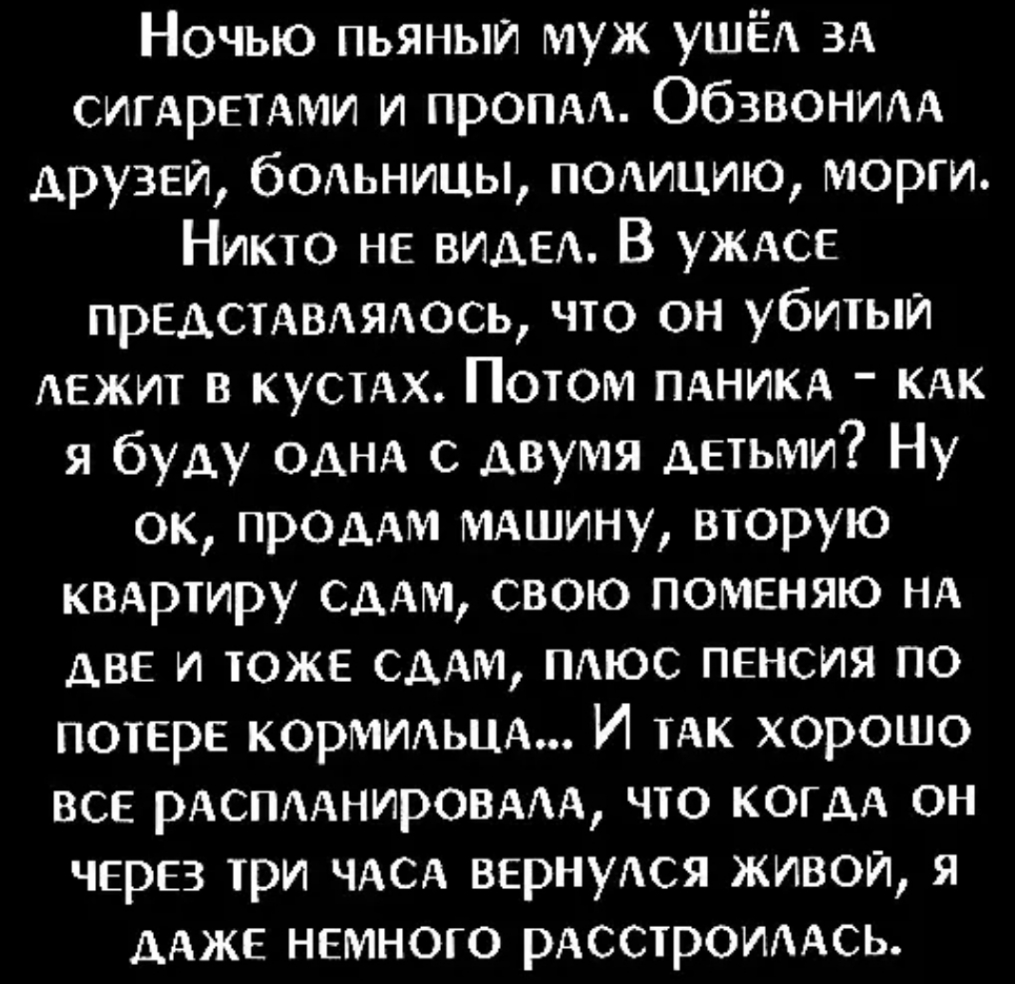 Ночью пьяныи муж ушЁА 3А сигАретАми и пропдд ОбЗВОНИАА друзей больницы подицию морги Никто не ВИДЕ В УЖАСЕ предстдмядосъ что он убитый лежит в кустАх Потом ПАНИКА КАК я буду ОДНА С двумя детьми Ну ок ПРОДАМ МАшину вторую КВАртиру СААм свою поменяю НА две и тоже СДАМ ПАЮС пенсия по потере КОРМИАЬЦА И тАк хорошо все РАСПААНИРОВААА что когдА он через три ЧАСА вернуАся живой я дАже немного рдсстроиддс