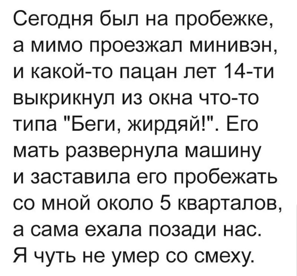 Сегодня был на пробежке а мимо проезжал минивэн и какой то пацан лет 14 ти выкрикнул из окна что то типа Беги жирдяй Его мать развернула машину и заставила его пробежать со мной около 5 кварталов а сама ехала позади нас Я чуть не умер со смеху