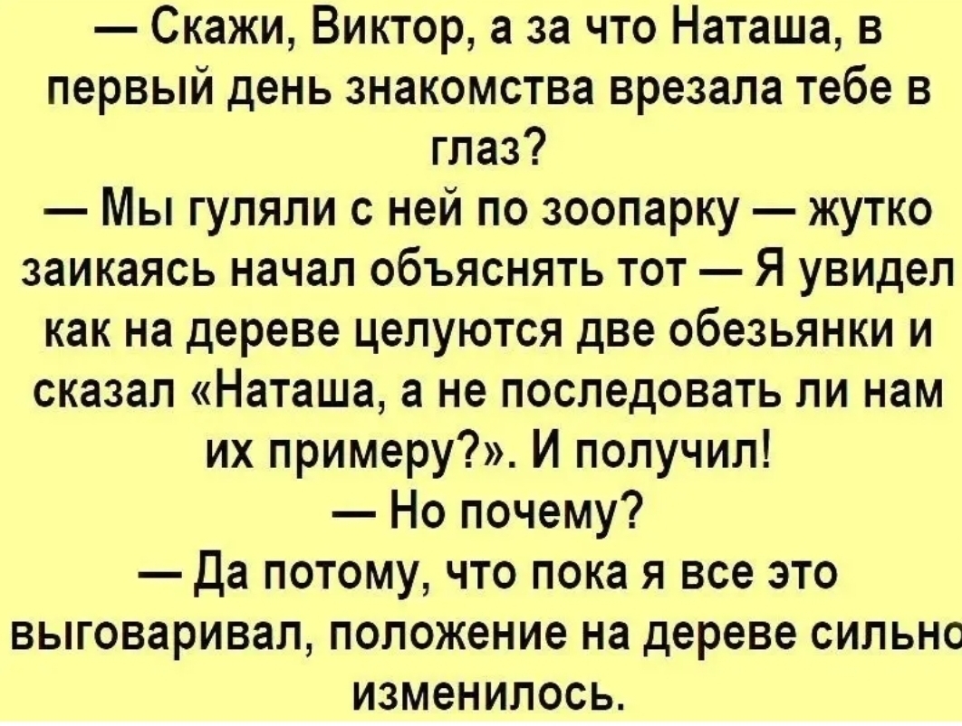 Скажи Виктор а за что Наташа в первый день знакомства врезапа тебе в глаз Мы гуляли с ней по зоопарку жутко заикаясь начал объяснять тот Я увидел как на дереве целуются две обезьянки и сказал Наташа а не последовать ли нам их примеру И получил Но почему Да потому что пока я все это выговаривал положение на дереве сильно изменилось