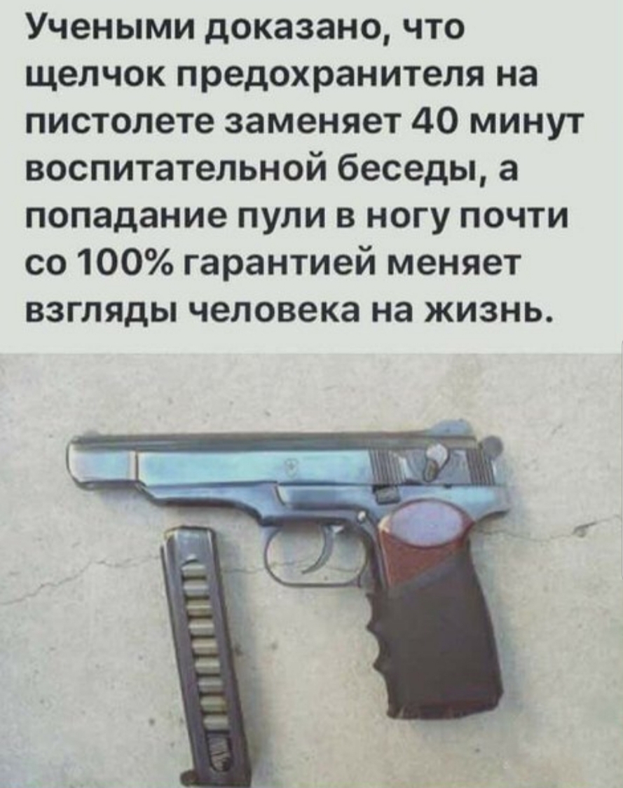 Учеными доказано что щелчок предохранителя на пистолете заменяет 40 минут воспитательной беседы а попадание пули в ногу почти со 100 гарантией меняет взгляды человека на жизнь