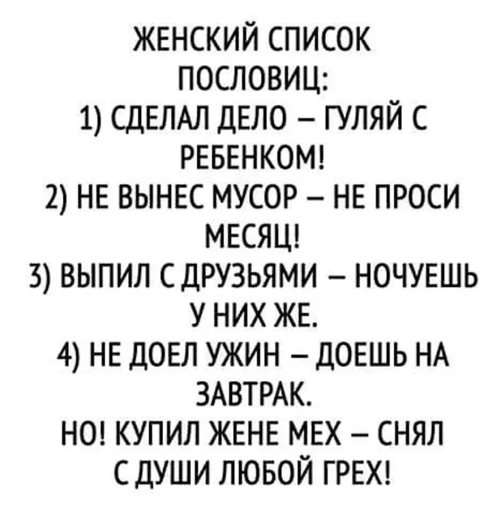 ЖЕНСКИЙ СПИСОК ПОСЛОВИЦ 1 СДЕЛАЛ ДЕЛО ГУЛЯЙ С РЕБЕНКОМ 2 НЕ ВЫНЕС МУСОР НЕ ПРОСИ МЕСЯЦ 3 ВЫПИЛ СДРУЗЬЯМИ НОЧУЕШЬ У НИХ ЖЕ 4 НЕ ДОЕЛ УЖИН ДОЕШЬ НА ЗАВТРАК НО КУПИЛ ЖЕНЕ МЕХ СНЯЛ СДУШИ ЛЮБОЙ ГРЕХ