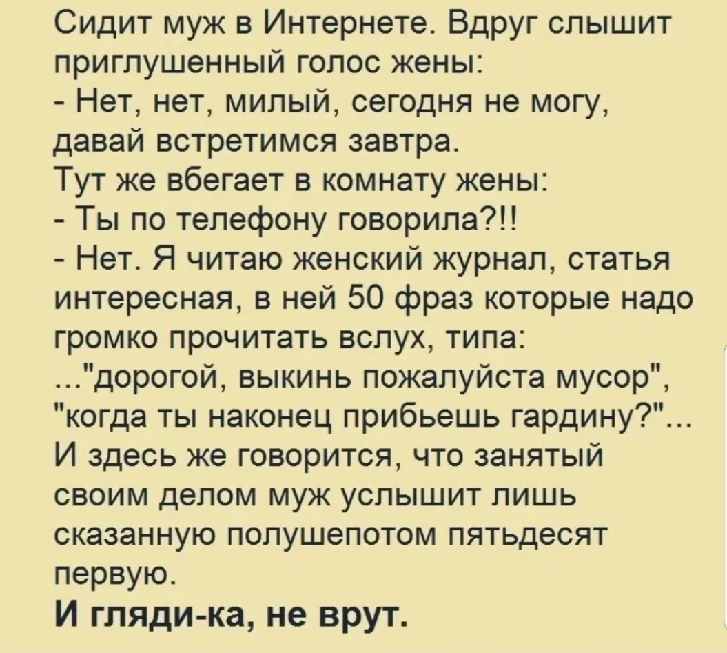 Сидит муж в Интернете Вдруг слышит приглушенный голос жены Нет нет милый сегодня не могу давай встретимся завтра Тут же вбегает в комнату жены Ты по телефону говорила Нет Я читаю женский журнал статья интересная в ней 50 фраз которые надо громко прочитать вслух типа дорогой выкинь пожалуйста мусор когда ты наконец прибьешь гардину И здесь же говорится что занятый своим делом муж услышит лишь оказа