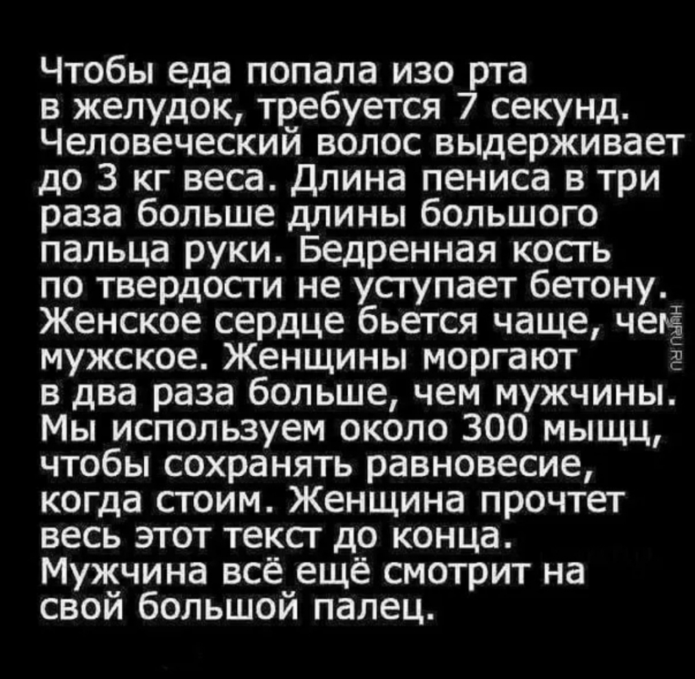Чтобы еда попала изо рта в желудок требуется 7 секунд Человеческий волос выдерживает до 3 кг веса Длина пениса в три раза больше длины большого пальца руки Бедренная косгь по твердости не уступает бетону Женское сердце бьется чаще чет Ёа мужское Женщины моргают в два раза больше чем мужчины Мы используем около 300 мыщц чтобы сохранять равновесие когда стоим Женщина прочтет весь этот тексг до конца