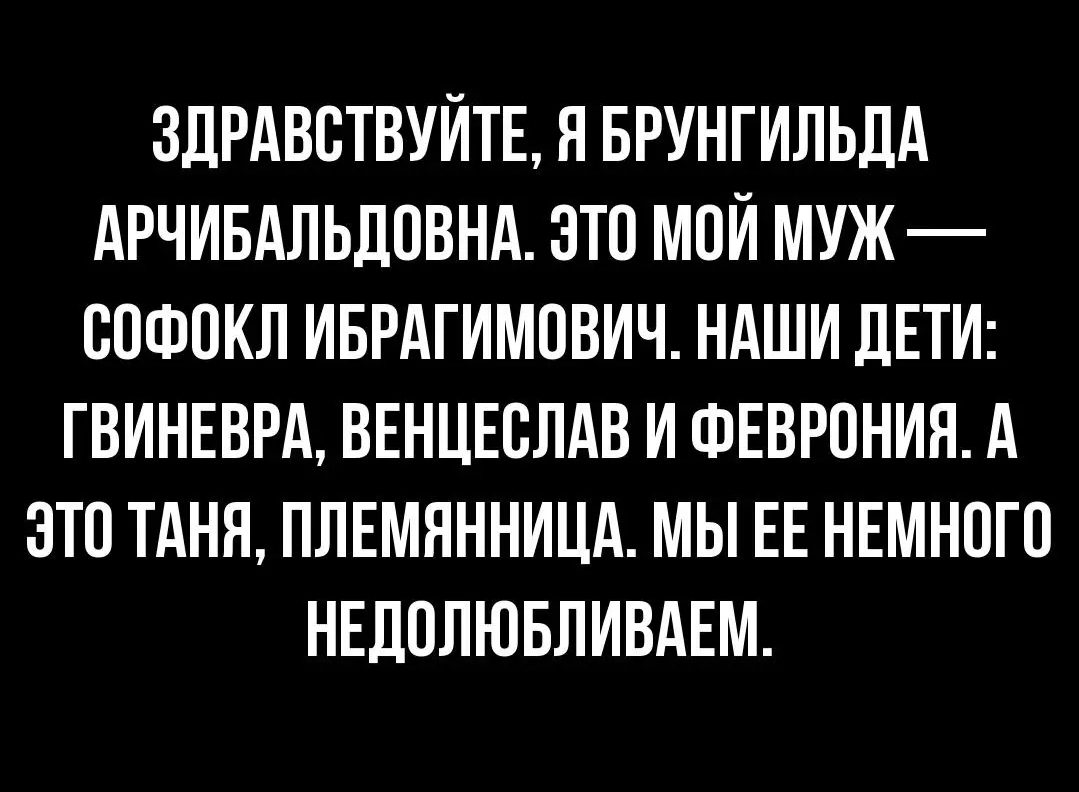 ЗДРАВВТВУЙТЕ Я БРУНГИЛЬЛА АРЧИБАЛЬДОВНА ЭТО МОЙ МУЖ ВПФОКЛ ИБРАГИМПВИЧ НАШИ ДЕТИ ГВИНЕВРА ВЕНЦЕВЛАВ И ФЕВРОНИЯ А ЭТО ТАНЯ ПЛЕМЯННИЦА МЫ ЕЕ НЕМНОГО НЕДПЛЮБЛИВАЕМ
